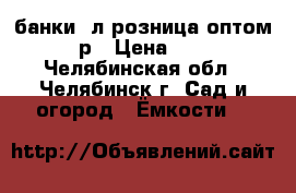 банки 1л розница оптом 15р › Цена ­ 15 - Челябинская обл., Челябинск г. Сад и огород » Ёмкости   